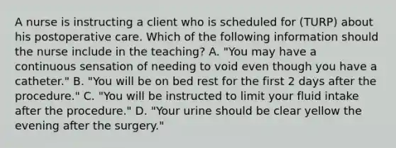 A nurse is instructing a client who is scheduled for (TURP) about his postoperative care. Which of the following information should the nurse include in the teaching? A. "You may have a continuous sensation of needing to void even though you have a catheter." B. "You will be on bed rest for the first 2 days after the procedure." C. "You will be instructed to limit your fluid intake after the procedure." D. "Your urine should be clear yellow the evening after the surgery."