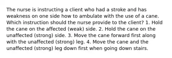 The nurse is instructing a client who had a stroke and has weakness on one side how to ambulate with the use of a cane. Which instruction should the nurse provide to the client? 1. Hold the cane on the affected (weak) side. 2. Hold the cane on the unaffected (strong) side. 3. Move the cane forward first along with the unaffected (strong) leg. 4. Move the cane and the unaffected (strong) leg down first when going down stairs.