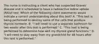 The nurse is instructing a client who has suspected Graves' disease and is scheduled to have a radioactive iodine uptake (RAIU) test. Which of the following client statements would indicate a correct understanding about this test? A. "This test is being performed to destroy some of the cells that produce thyroid hormone. B. "I will need to use a separate bathroom for two weeks after this test is performed." C. "This test is being performed to determine how well my thyroid gland functions." D. "I will need to stay away from my grandchild for 48 hours after this test is performed."