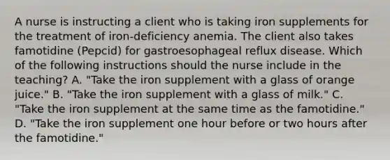 A nurse is instructing a client who is taking iron supplements for the treatment of iron-deficiency anemia. The client also takes famotidine (Pepcid) for gastroesophageal reflux disease. Which of the following instructions should the nurse include in the teaching? A. "Take the iron supplement with a glass of orange juice." B. "Take the iron supplement with a glass of milk." C. "Take the iron supplement at the same time as the famotidine." D. "Take the iron supplement one hour before or two hours after the famotidine."