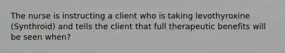 The nurse is instructing a client who is taking levothyroxine (Synthroid) and tells the client that full therapeutic benefits will be seen when?