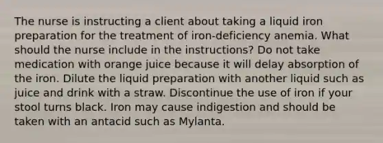 The nurse is instructing a client about taking a liquid iron preparation for the treatment of iron-deficiency anemia. What should the nurse include in the instructions? Do not take medication with orange juice because it will delay absorption of the iron. Dilute the liquid preparation with another liquid such as juice and drink with a straw. Discontinue the use of iron if your stool turns black. Iron may cause indigestion and should be taken with an antacid such as Mylanta.