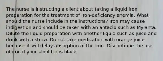 The nurse is instructing a client about taking a liquid iron preparation for the treatment of iron-deficiency anemia. What should the nurse include in the instructions? Iron may cause indigestion and should be taken with an antacid such as Mylanta. Dilute the liquid preparation with another liquid such as juice and drink with a straw. Do not take medication with orange juice because it will delay absorption of the iron. Discontinue the use of iron if your stool turns black.