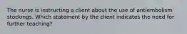 The nurse is instructing a client about the use of antiembolism stockings. Which statement by the client indicates the need for further teaching?