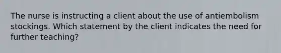 The nurse is instructing a client about the use of antiembolism stockings. Which statement by the client indicates the need for further teaching?