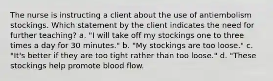 The nurse is instructing a client about the use of antiembolism stockings. Which statement by the client indicates the need for further teaching? a. "I will take off my stockings one to three times a day for 30 minutes." b. "My stockings are too loose." c. "It's better if they are too tight rather than too loose." d. "These stockings help promote blood flow.