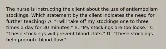 The nurse is instructing the client about the use of antiembolism stockings. Which statement by the client indicates the need for further teaching? A. "I will take off my stockings one to three times a day for 30 minutes." B. "My stockings are too loose." C. "These stockings will prevent blood clots." D. "These stockings help promote blood flow."