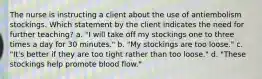 The nurse is instructing a client about the use of antiembolism stockings. Which statement by the client indicates the need for further teaching? a. "I will take off my stockings one to three times a day for 30 minutes." b. "My stockings are too loose." c. "It's better if they are too tight rather than too loose." d. "These stockings help promote blood flow."