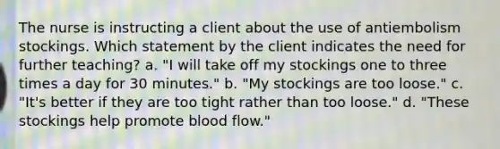 The nurse is instructing a client about the use of antiembolism stockings. Which statement by the client indicates the need for further teaching? a. "I will take off my stockings one to three times a day for 30 minutes." b. "My stockings are too loose." c. "It's better if they are too tight rather than too loose." d. "These stockings help promote blood flow."