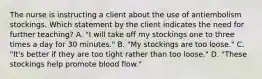 The nurse is instructing a client about the use of antiembolism stockings. Which statement by the client indicates the need for further teaching? A. "I will take off my stockings one to three times a day for 30 minutes." B. "My stockings are too loose." C. "It's better if they are too tight rather than too loose." D. "These stockings help promote blood flow."