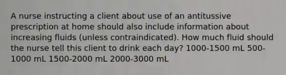 A nurse instructing a client about use of an antitussive prescription at home should also include information about increasing fluids (unless contraindicated). How much fluid should the nurse tell this client to drink each day? 1000-1500 mL 500-1000 mL 1500-2000 mL 2000-3000 mL