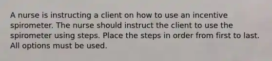 A nurse is instructing a client on how to use an incentive spirometer. The nurse should instruct the client to use the spirometer using steps. Place the steps in order from first to last. All options must be used.