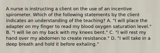 A nurse is instructing a client on the use of an incentive spirometer. Which of the following statements by the client indicates an understanding of the teaching? A. "I will place the adapter on my finger to read my blood oxygen saturation level." B. "I will lie on my back with my knees bent." C. "I will rest my hand over my abdomen to create resistance." D. "I will take in a deep breath and hold it before exhaling."