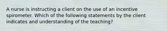 A nurse is instructing a client on the use of an incentive spirometer. Which of the following statements by the client indicates and understanding of the teaching?