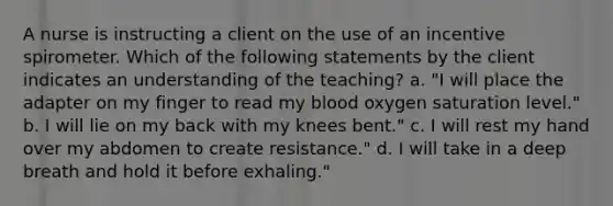 A nurse is instructing a client on the use of an incentive spirometer. Which of the following statements by the client indicates an understanding of the teaching? a. "I will place the adapter on my finger to read my blood oxygen saturation level." b. I will lie on my back with my knees bent." c. I will rest my hand over my abdomen to create resistance." d. I will take in a deep breath and hold it before exhaling."