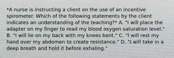 *A nurse is instructing a client on the use of an incentive spirometer. Which of the following statements by the client indicates an understanding of the teaching?* A. "I will place the adapter on my finger to read my blood oxygen saturation level." B. "I will lie on my back with my knees bent." C. "I will rest my hand over my abdomen to create resistance." D. "I will take in a deep breath and hold it before exhaling."