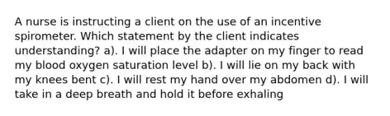 A nurse is instructing a client on the use of an incentive spirometer. Which statement by the client indicates understanding? a). I will place the adapter on my finger to read my blood oxygen saturation level b). I will lie on my back with my knees bent c). I will rest my hand over my abdomen d). I will take in a deep breath and hold it before exhaling