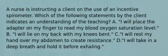 A nurse is instructing a client on the use of an incentive spirometer. Which of the following statements by the client indicates an understanding of the teaching? A. "I will place the adapter on my finger to read my blood oxygen saturation level." B. "I will lie on my back with my knees bent." C."I will rest my hand over my abdomen to create resistance." D."I will take in a deep breath and hold it before exhaling."