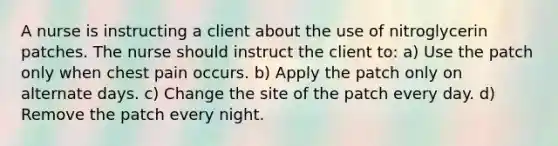 A nurse is instructing a client about the use of nitroglycerin patches. The nurse should instruct the client to: a) Use the patch only when chest pain occurs. b) Apply the patch only on alternate days. c) Change the site of the patch every day. d) Remove the patch every night.