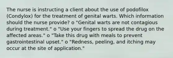 The nurse is instructing a client about the use of podofilox (Condylox) for the treatment of genital warts. Which information should the nurse provide? o "Genital warts are not contagious during treatment." o "Use your fingers to spread the drug on the affected areas." o "Take this drug with meals to prevent gastrointestinal upset." o "Redness, peeling, and itching may occur at the site of application."