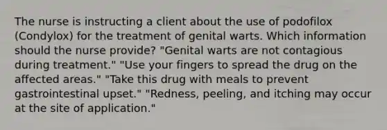 The nurse is instructing a client about the use of podofilox (Condylox) for the treatment of genital warts. Which information should the nurse provide? "Genital warts are not contagious during treatment." "Use your fingers to spread the drug on the affected areas." "Take this drug with meals to prevent gastrointestinal upset." "Redness, peeling, and itching may occur at the site of application."