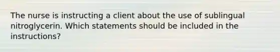 The nurse is instructing a client about the use of sublingual nitroglycerin. Which statements should be included in the instructions?