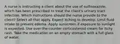 A nurse is instructing a client about the use of sulfisoxazole, which has been prescribed to treat the client's urinary tract infection. Which instructions should the nurse provide to the client? Select all that apply. Expect itching to develop. Limit fluid intake to prevent edema. Apply sunscreen if exposure to sunlight is expected. Use over-the-counter corticosteroid cream for itchy rash. Take the medication on an empty stomach with a full glass of water.