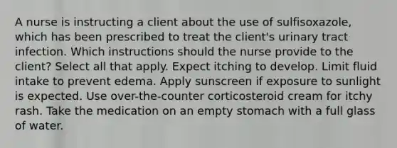 A nurse is instructing a client about the use of sulfisoxazole, which has been prescribed to treat the client's urinary tract infection. Which instructions should the nurse provide to the client? Select all that apply. Expect itching to develop. Limit fluid intake to prevent edema. Apply sunscreen if exposure to sunlight is expected. Use over-the-counter corticosteroid cream for itchy rash. Take the medication on an empty stomach with a full glass of water.