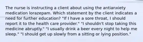 The nurse is instructing a client about using the antianxiety medication lorazepam. Which statement by the client indicates a need for further education? "If I have a sore throat, I should report it to the health care provider." "I shouldn't stop taking this medicine abruptly." "I usually drink a beer every night to help me sleep." "I should get up slowly from a sitting or lying position."