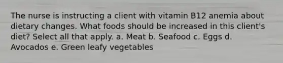 The nurse is instructing a client with vitamin B12 anemia about dietary changes. What foods should be increased in this client's diet? Select all that apply. a. Meat b. Seafood c. Eggs d. Avocados e. Green leafy vegetables