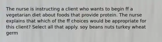 The nurse is instructing a client who wants to begin ff a vegetarian diet about foods that provide protein. The nurse explains that which of the ff choices would be appropriate for this client? Select all that apply. soy beans nuts turkey wheat germ