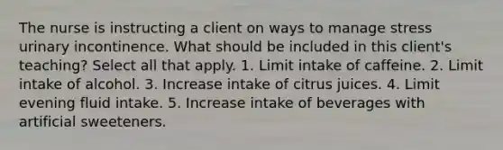 The nurse is instructing a client on ways to manage stress urinary incontinence. What should be included in this client's teaching? Select all that apply. 1. Limit intake of caffeine. 2. Limit intake of alcohol. 3. Increase intake of citrus juices. 4. Limit evening fluid intake. 5. Increase intake of beverages with artificial sweeteners.