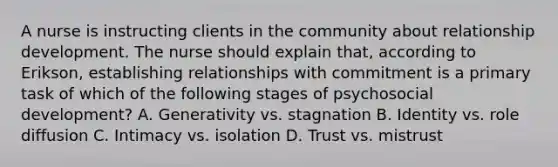 A nurse is instructing clients in the community about relationship development. The nurse should explain that, according to Erikson, establishing relationships with commitment is a primary task of which of the following stages of psychosocial development? A. Generativity vs. stagnation B. Identity vs. role diffusion C. Intimacy vs. isolation D. Trust vs. mistrust