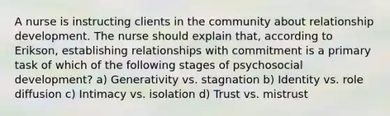 A nurse is instructing clients in the community about relationship development. The nurse should explain that, according to Erikson, establishing relationships with commitment is a primary task of which of the following stages of psychosocial development? a) Generativity vs. stagnation b) Identity vs. role diffusion c) Intimacy vs. isolation d) Trust vs. mistrust