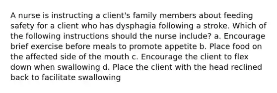 A nurse is instructing a client's family members about feeding safety for a client who has dysphagia following a stroke. Which of the following instructions should the nurse include? a. Encourage brief exercise before meals to promote appetite b. Place food on the affected side of the mouth c. Encourage the client to flex down when swallowing d. Place the client with the head reclined back to facilitate swallowing