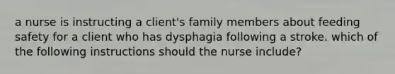 a nurse is instructing a client's family members about feeding safety for a client who has dysphagia following a stroke. which of the following instructions should the nurse include?