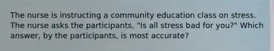 The nurse is instructing a community education class on stress. The nurse asks the participants, "Is all stress bad for you?" Which answer, by the participants, is most accurate?