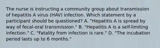 The nurse is instructing a community group about transmission of hepatitis A virus (HAV) infection. Which statement by a participant should be questioned? A. "Hepatitis A is spread by way of fecal-oral transmission." B. "Hepatitis A is a self-limiting infection." C. "Fatality from infection is rare." D. "The incubation period lasts up to 6 months."