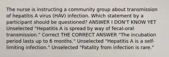 The nurse is instructing a community group about transmission of hepatitis A virus (HAV) infection. Which statement by a participant should be questioned? ANSWER I DON'T KNOW YET Unselected "Hepatitis A is spread by way of fecal-oral transmission." Correct THE CORRECT ANSWER "The incubation period lasts up to 6 months." Unselected "Hepatitis A is a self-limiting infection." Unselected "Fatality from infection is rare."