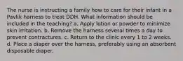 The nurse is instructing a family how to care for their infant in a Pavlik harness to treat DDH. What information should be included in the teaching? a. Apply lotion or powder to minimize skin irritation. b. Remove the harness several times a day to prevent contractures. c. Return to the clinic every 1 to 2 weeks. d. Place a diaper over the harness, preferably using an absorbent disposable diaper.