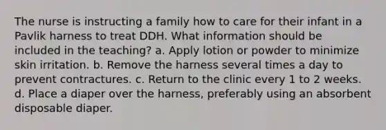 The nurse is instructing a family how to care for their infant in a Pavlik harness to treat DDH. What information should be included in the teaching? a. Apply lotion or powder to minimize skin irritation. b. Remove the harness several times a day to prevent contractures. c. Return to the clinic every 1 to 2 weeks. d. Place a diaper over the harness, preferably using an absorbent disposable diaper.