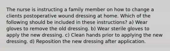 The nurse is instructing a family member on how to change a clients postoperative wound dressing at home. Which of the following should be included in these instructions? a) Wear gloves to remove the old dressing. b) Wear sterile gloves to apply the new dressing. c) Clean hands prior to applying the new dressing. d) Reposition the new dressing after application.