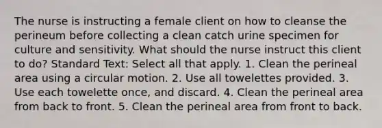 The nurse is instructing a female client on how to cleanse the perineum before collecting a clean catch urine specimen for culture and sensitivity. What should the nurse instruct this client to do? Standard Text: Select all that apply. 1. Clean the perineal area using a circular motion. 2. Use all towelettes provided. 3. Use each towelette once, and discard. 4. Clean the perineal area from back to front. 5. Clean the perineal area from front to back.