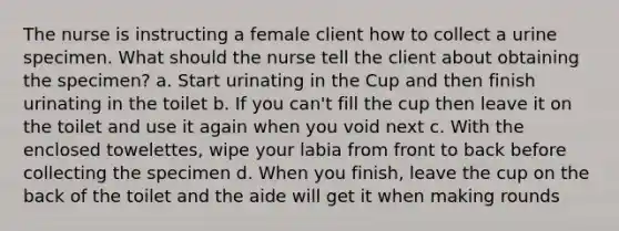 The nurse is instructing a female client how to collect a urine specimen. What should the nurse tell the client about obtaining the specimen? a. Start urinating in the Cup and then finish urinating in the toilet b. If you can't fill the cup then leave it on the toilet and use it again when you void next c. With the enclosed towelettes, wipe your labia from front to back before collecting the specimen d. When you finish, leave the cup on the back of the toilet and the aide will get it when making rounds