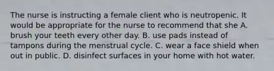 The nurse is instructing a female client who is neutropenic. It would be appropriate for the nurse to recommend that she A. brush your teeth every other day. B. use pads instead of tampons during the menstrual cycle. C. wear a face shield when out in public. D. disinfect surfaces in your home with hot water.