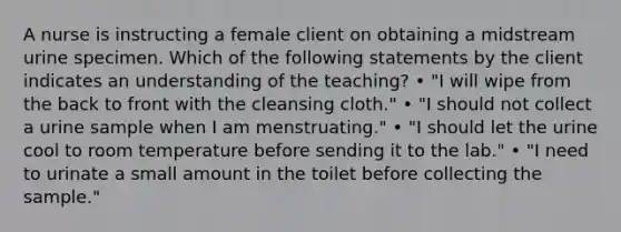 A nurse is instructing a female client on obtaining a midstream urine specimen. Which of the following statements by the client indicates an understanding of the teaching? • "I will wipe from the back to front with the cleansing cloth." • "I should not collect a urine sample when I am menstruating." • "I should let the urine cool to room temperature before sending it to the lab." • "I need to urinate a small amount in the toilet before collecting the sample."