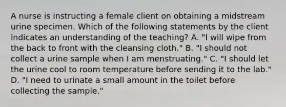 A nurse is instructing a female client on obtaining a midstream urine specimen. Which of the following statements by the client indicates an understanding of the teaching? A. "I will wipe from the back to front with the cleansing cloth." B. "I should not collect a urine sample when I am menstruating." C. "I should let the urine cool to room temperature before sending it to the lab." D. "I need to urinate a small amount in the toilet before collecting the sample."