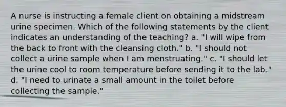 A nurse is instructing a female client on obtaining a midstream urine specimen. Which of the following statements by the client indicates an understanding of the teaching? a. "I will wipe from the back to front with the cleansing cloth." b. "I should not collect a urine sample when I am menstruating." c. "I should let the urine cool to room temperature before sending it to the lab." d. "I need to urinate a small amount in the toilet before collecting the sample."