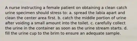 A nurse instructing a female patient on obtaining a clean catch urine specimen should stress to: a. spread the labia apart and clean the center area first. b. catch the middle portion of urine after voiding a small amount into the toilet. c. carefully collect the urine in the container as soon as the urine stream starts. d. fill the urine cup to the brim to ensure an adequate sample.