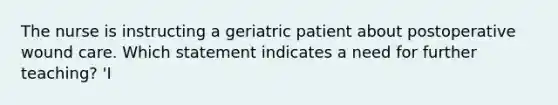 The nurse is instructing a geriatric patient about postoperative wound care. Which statement indicates a need for further teaching? 'I